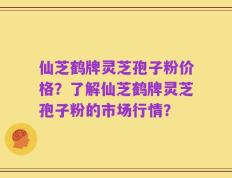 仙芝鹤牌灵芝孢子粉价格？了解仙芝鹤牌灵芝孢子粉的市场行情？