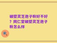 破壁灵芝孢子粉好不好？同仁堂破壁灵芝孢子粉怎么样