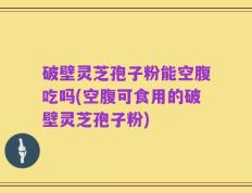 破壁灵芝孢子粉能空腹吃吗(空腹可食用的破壁灵芝孢子粉)