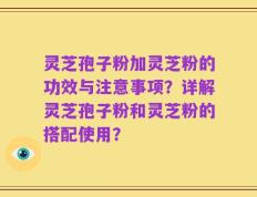 灵芝孢子粉加灵芝粉的功效与注意事项？详解灵芝孢子粉和灵芝粉的搭配使用？