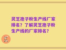 灵芝孢子粉生产线厂家排名？了解灵芝孢子粉生产线的厂家排名？