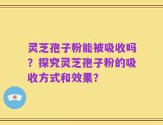 灵芝孢子粉能被吸收吗？探究灵芝孢子粉的吸收方式和效果？