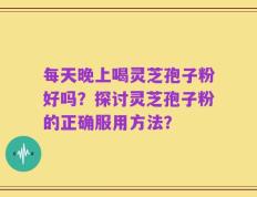 每天晚上喝灵芝孢子粉好吗？探讨灵芝孢子粉的正确服用方法？