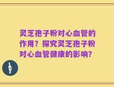 灵芝孢子粉对心血管的作用？探究灵芝孢子粉对心血管健康的影响？