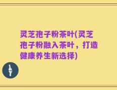 灵芝孢子粉茶叶(灵芝孢子粉融入茶叶，打造健康养生新选择)