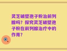 灵芝破壁孢子粉治前列腺吗？探究灵芝破壁孢子粉在前列腺治疗中的作用？