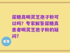 尿糖高喝灵芝孢子粉可以吗？专家解答尿糖高患者喝灵芝孢子粉的疑问？