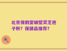 北京保鹤堂破壁灵芝孢子粉？保健品推荐？