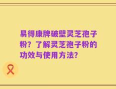 易得康牌破壁灵芝孢子粉？了解灵芝孢子粉的功效与使用方法？