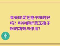 每天吃灵芝孢子粉的好吗？科学解析灵芝孢子粉的功效与作用？