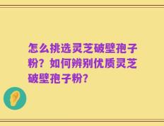 怎么挑选灵芝破壁孢子粉？如何辨别优质灵芝破壁孢子粉？