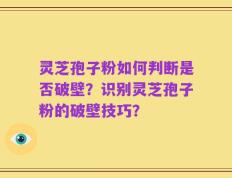 灵芝孢子粉如何判断是否破壁？识别灵芝孢子粉的破壁技巧？