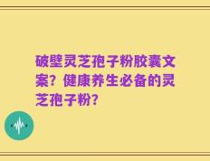 破壁灵芝孢子粉胶囊文案？健康养生必备的灵芝孢子粉？