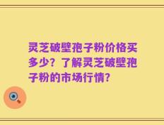 灵芝破壁孢子粉价格买多少？了解灵芝破壁孢子粉的市场行情？