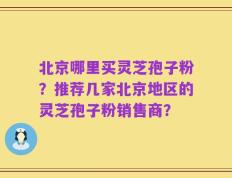 北京哪里买灵芝孢子粉？推荐几家北京地区的灵芝孢子粉销售商？