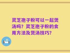 灵芝孢子粉可以一起煲汤吗？灵芝孢子粉的食用方法及煲汤技巧？
