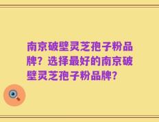 南京破壁灵芝孢子粉品牌？选择最好的南京破壁灵芝孢子粉品牌？