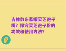 吉林敖东蓝帽灵芝孢子粉？探究灵芝孢子粉的功效和使用方法？