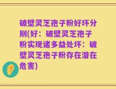 破壁灵芝孢子粉好坏分别(好：破壁灵芝孢子粉实现诸多益处坏：破壁灵芝孢子粉存在潜在危害)