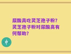 尿酸高吃灵芝孢子粉？灵芝孢子粉对尿酸高有何帮助？