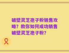 破壁灵芝孢子粉销售攻略？教你如何成功销售破壁灵芝孢子粉？