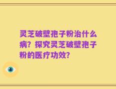 灵芝破壁孢子粉治什么病？探究灵芝破壁孢子粉的医疗功效？