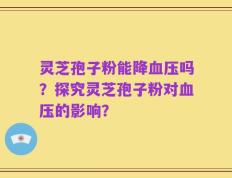 灵芝孢子粉能降血压吗？探究灵芝孢子粉对血压的影响？