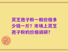 灵芝孢子粉一般价格多少钱一斤？市场上灵芝孢子粉的价格调研？