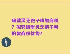 破壁灵芝孢子粉智商税？探究破壁灵芝孢子粉的智商税优势？