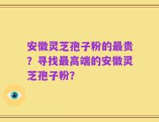 安徽灵芝孢子粉的最贵？寻找最高端的安徽灵芝孢子粉？