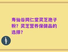 寿仙谷同仁堂灵芝孢子粉？灵芝营养保健品的选择？