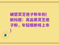 破壁灵芝孢子粉年份(新标题：高品质灵芝孢子粉，年轻版即将上市)