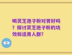 喝灵芝孢子粉对胃好吗？探讨灵芝孢子粉的功效和适用人群？