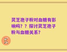灵芝孢子粉对血糖有影响吗？？探讨灵芝孢子粉与血糖关系？