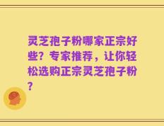 灵芝孢子粉哪家正宗好些？专家推荐，让你轻松选购正宗灵芝孢子粉？