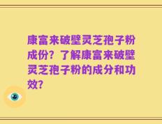 康富来破壁灵芝孢子粉成份？了解康富来破壁灵芝孢子粉的成分和功效？
