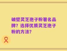 破壁灵芝孢子粉著名品牌？选择优质灵芝孢子粉的方法？