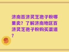济南百济灵芝孢子粉哪里卖？了解济南地区百济灵芝孢子粉购买渠道？