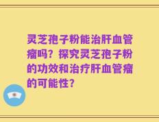灵芝孢子粉能治肝血管瘤吗？探究灵芝孢子粉的功效和治疗肝血管瘤的可能性？