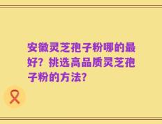 安徽灵芝孢子粉哪的最好？挑选高品质灵芝孢子粉的方法？