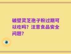 破壁灵芝孢子粉过期可以吃吗？注意食品安全问题？