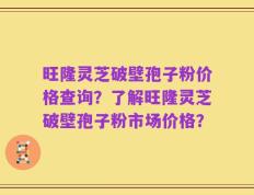旺隆灵芝破壁孢子粉价格查询？了解旺隆灵芝破壁孢子粉市场价格？