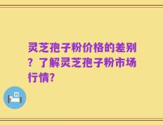 灵芝孢子粉价格的差别？了解灵芝孢子粉市场行情？