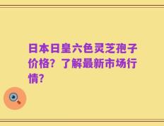日本日皇六色灵芝孢子价格？了解最新市场行情？