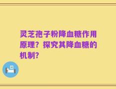 灵芝孢子粉降血糖作用原理？探究其降血糖的机制？