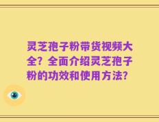灵芝孢子粉带货视频大全？全面介绍灵芝孢子粉的功效和使用方法？