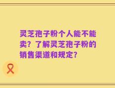灵芝孢子粉个人能不能卖？了解灵芝孢子粉的销售渠道和规定？