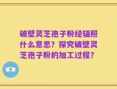 破壁灵芝孢子粉经辐照什么意思？探究破壁灵芝孢子粉的加工过程？