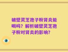 破壁灵芝孢子粉肾炎能喝吗？解析破壁灵芝孢子粉对肾炎的影响？