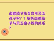 卤腺结节能否食用灵芝孢子粉？？解析卤腺结节与灵芝孢子粉的关系？